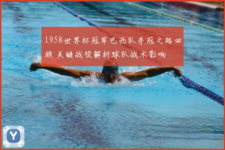 1958世界杯冠军巴西队夺冠之路回顾 关键战役解析球队战术影响