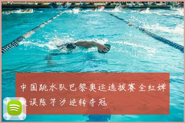 中国跳水队巴黎奥运选拔赛全红婵失误陈芋汐逆转夺冠