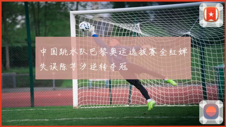 中国跳水队巴黎奥运选拔赛全红婵失误陈芋汐逆转夺冠