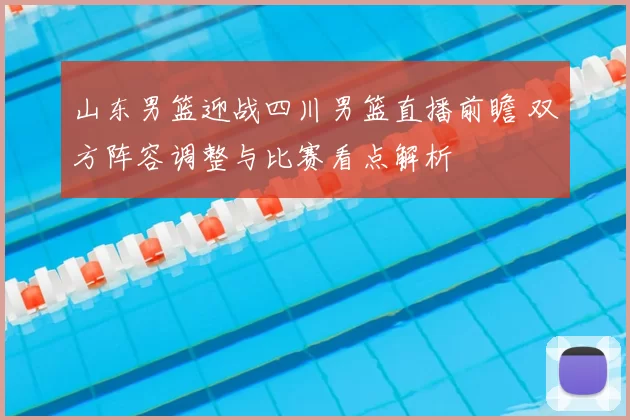 山东男篮迎战四川男篮直播前瞻 双方阵容调整与比赛看点解析