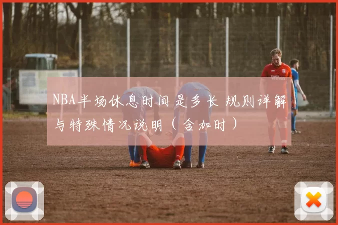 NBA半场休息时间是多长 规则详解与特殊情况说明（含加时）
