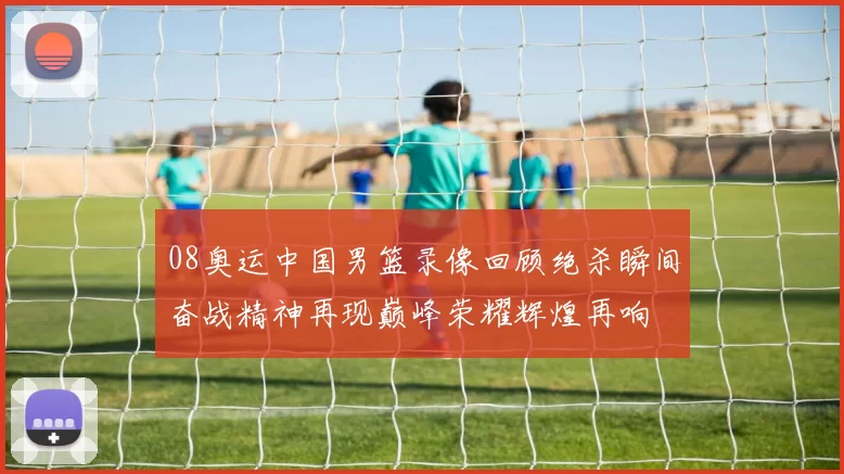 08奥运中国男篮录像回顾绝杀瞬间奋战精神再现巅峰荣耀辉煌再响