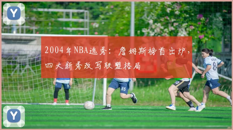 2004年NBA选秀：詹姆斯榜首出炉，四大新秀改写联盟格局