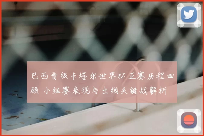 巴西晋级卡塔尔世界杯正赛历程回顾 小组赛表现与出线关键战解析