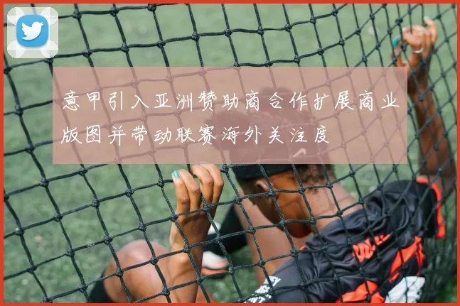 意甲引入亚洲赞助商合作扩展商业版图并带动联赛海外关注度