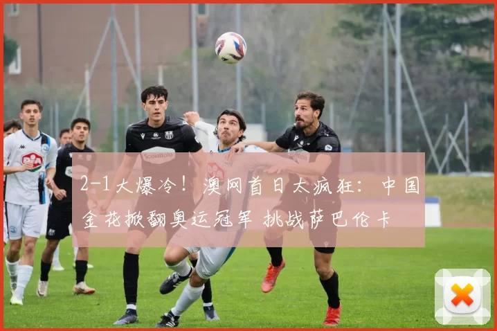 2-1大爆冷！澳网首日太疯狂：中国金花掀翻奥运冠军 挑战萨巴伦卡