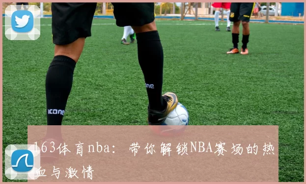 163体育nba：带你解锁NBA赛场的热血与激情