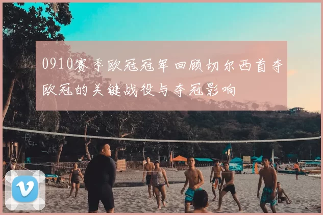 0910赛季欧冠冠军回顾切尔西首夺欧冠的关键战役与夺冠影响