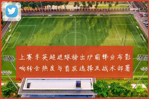 上赛季英超进球榜出炉前锋分布影响转会热度与首发选择及战术部署