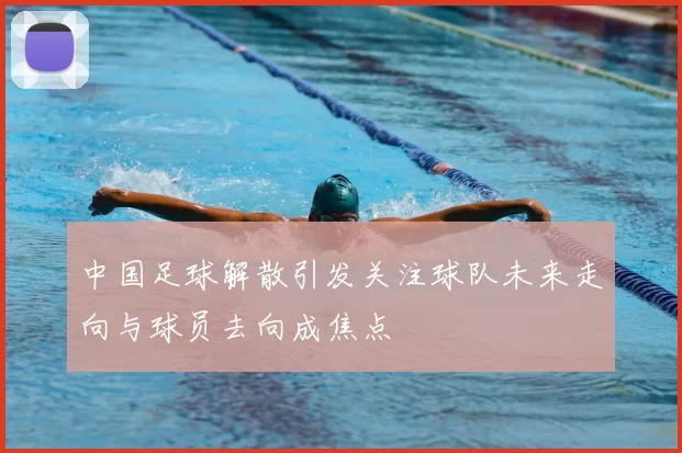 中国足球解散引发关注球队未来走向与球员去向成焦点