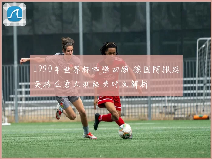 1990年世界杯四强回顾 德国阿根廷英格兰意大利经典对决解析