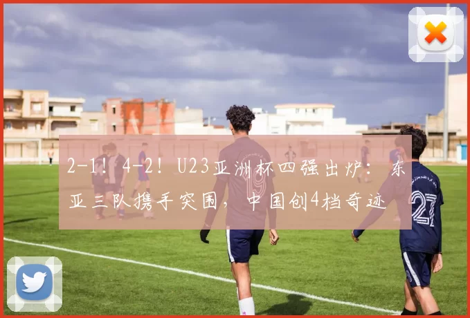 2-1！4-2！U23亚洲杯四强出炉：东亚三队携手突围，中国创4档奇迹