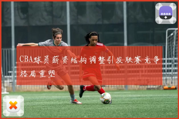 CBA球员薪资结构调整引发联赛竞争格局重塑