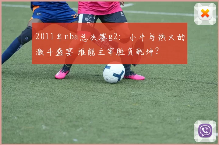 2011年nba总决赛g2：小牛与热火的激斗盛宴 谁能主宰胜负乾坤？