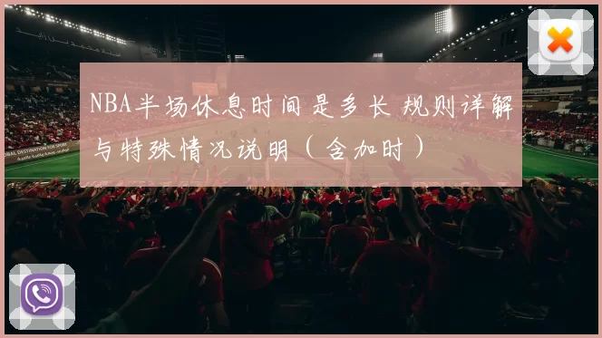 NBA半场休息时间是多长 规则详解与特殊情况说明（含加时）