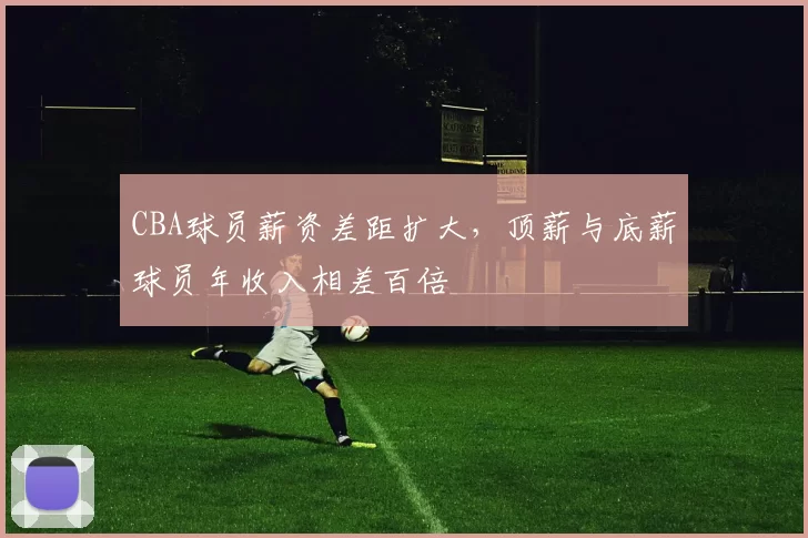 CBA球员薪资差距扩大，顶薪与底薪球员年收入相差百倍