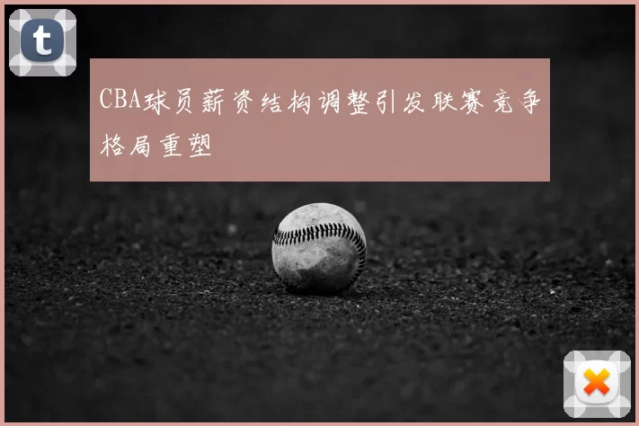 CBA球员薪资结构调整引发联赛竞争格局重塑