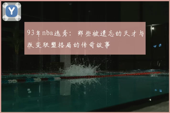 93年nba选秀：那些被遗忘的天才与改变联盟格局的传奇故事