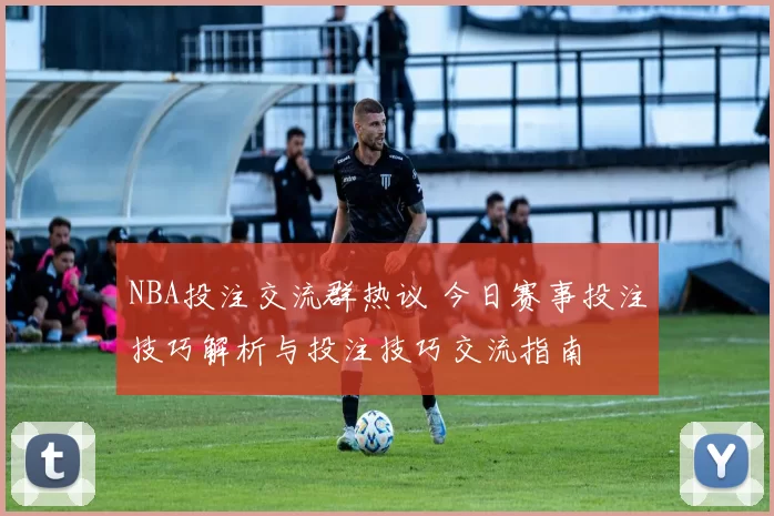 NBA投注交流群热议 今日赛事投注技巧解析与投注技巧交流指南