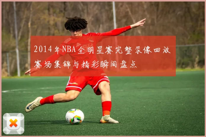 2014年NBA全明星赛完整录像回放 赛场集锦与精彩瞬间盘点