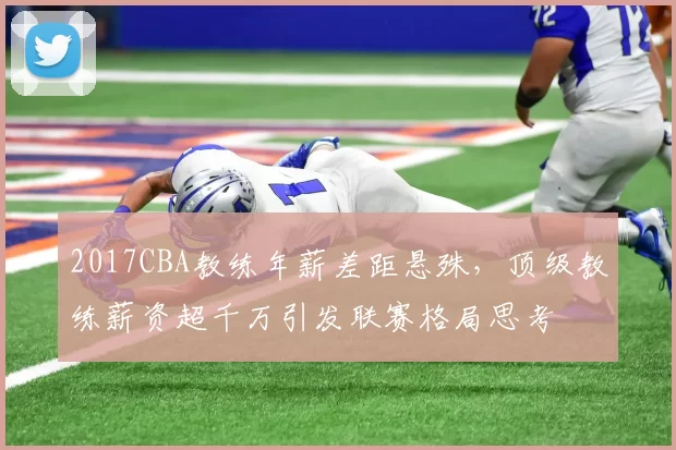 2017CBA教练年薪差距悬殊，顶级教练薪资超千万引发联赛格局思考