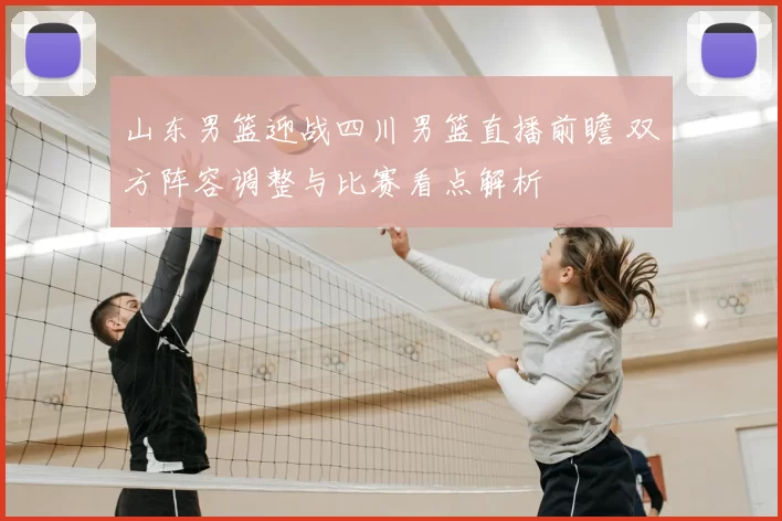 山东男篮迎战四川男篮直播前瞻 双方阵容调整与比赛看点解析