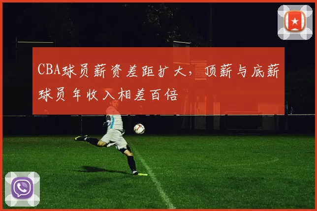 CBA球员薪资差距扩大，顶薪与底薪球员年收入相差百倍