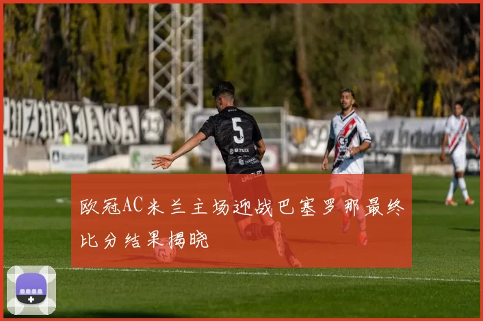 欧冠AC米兰主场迎战巴塞罗那最终比分结果揭晓