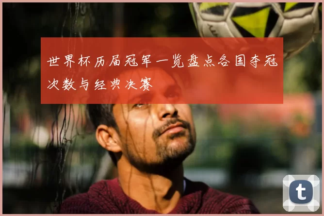 世界杯历届冠军一览盘点各国夺冠次数与经典决赛