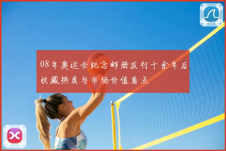 08年奥运会纪念邮册发行十余年后收藏热度与市场价值看点