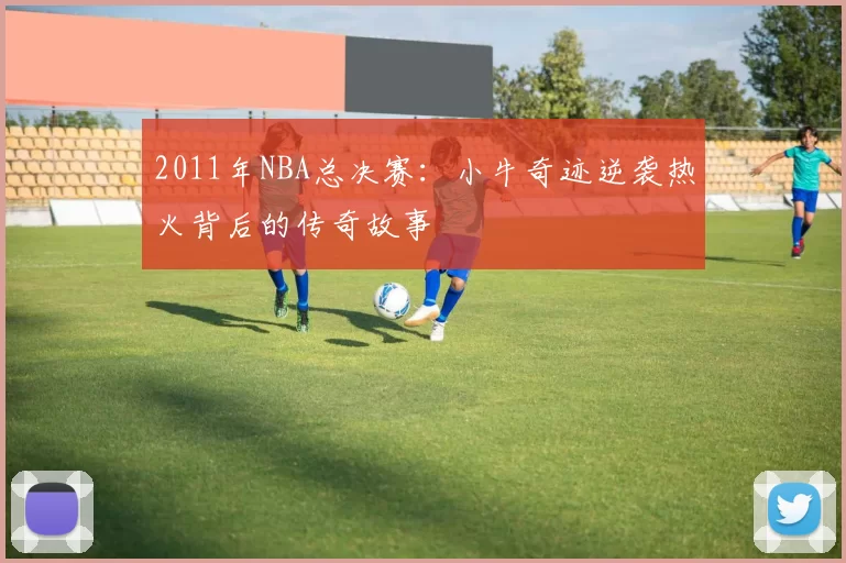 2011年NBA总决赛：小牛奇迹逆袭热火背后的传奇故事
