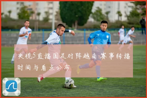 央视5直播国足对阵越南 赛事转播时间与看点公布