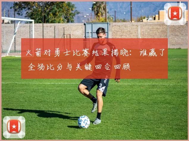 火箭对勇士比赛结果揭晓：谁赢了 全场比分与关键回合回顾