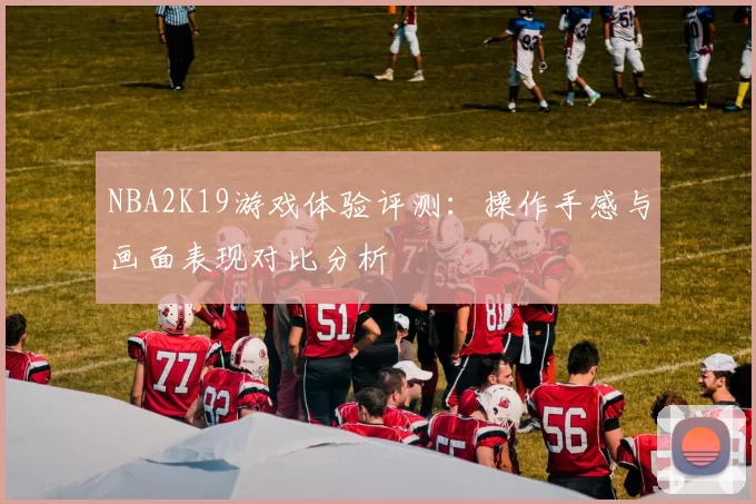 NBA2K19游戏体验评测：操作手感与画面表现对比分析