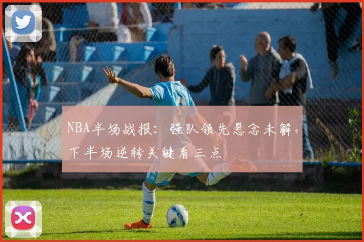NBA半场战报：强队领先悬念未解，下半场逆转关键看三点