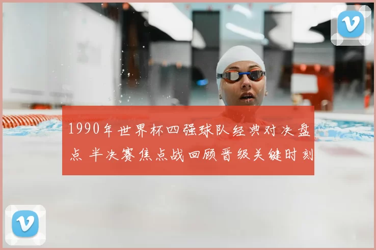 1990年世界杯四强球队经典对决盘点 半决赛焦点战回顾晋级关键时刻