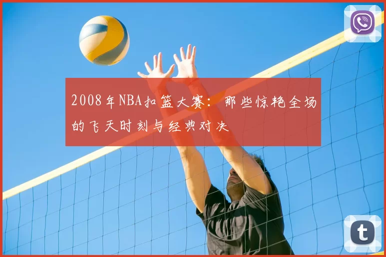 2008年NBA扣篮大赛：那些惊艳全场的飞天时刻与经典对决