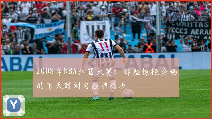 2008年NBA扣篮大赛：那些惊艳全场的飞天时刻与经典对决