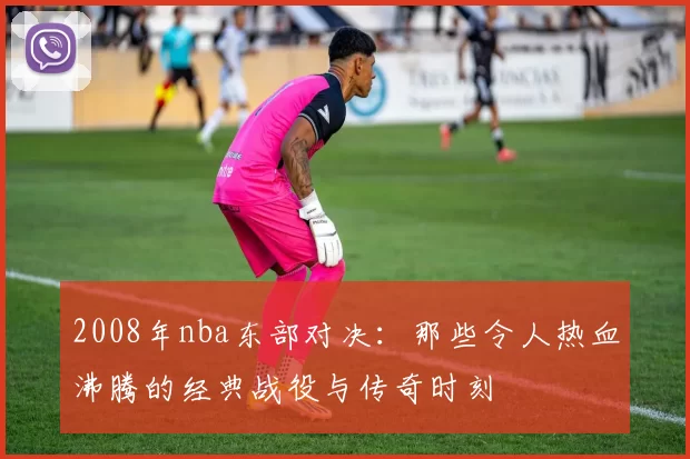 2008年nba东部对决：那些令人热血沸腾的经典战役与传奇时刻