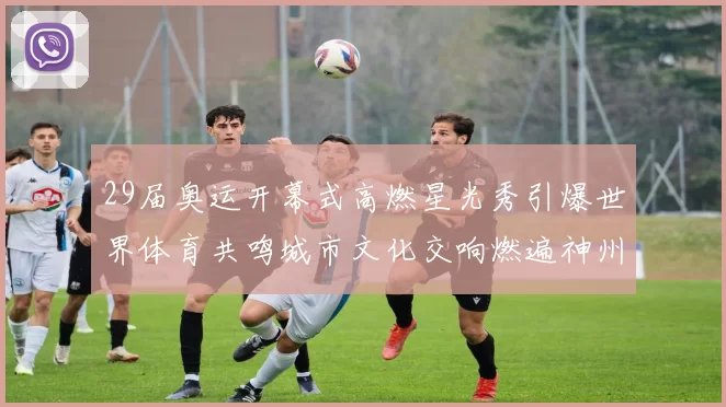 29届奥运开幕式高燃星光秀引爆世界体育共鸣城市文化交响燃遍神州