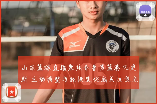 山东篮球直播聚焦齐鲁男篮赛况更新 主场调整与轮换变化成关注焦点