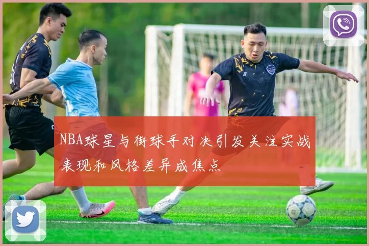 NBA球星与街球手对决引发关注实战表现和风格差异成焦点