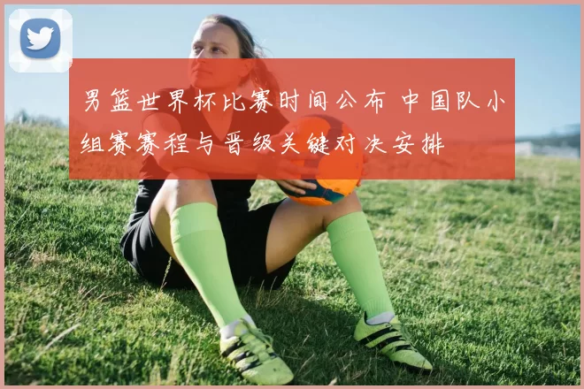 男篮世界杯比赛时间公布 中国队小组赛赛程与晋级关键对决安排