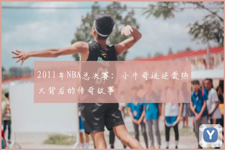 2011年NBA总决赛：小牛奇迹逆袭热火背后的传奇故事