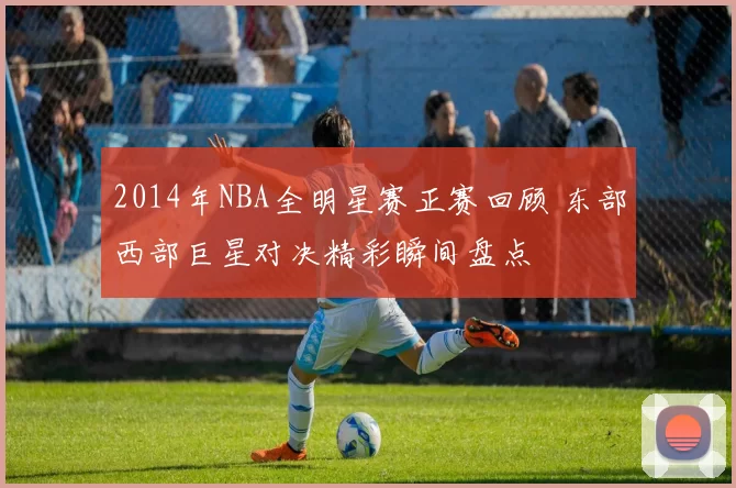 2014年NBA全明星赛正赛回顾 东部西部巨星对决精彩瞬间盘点
