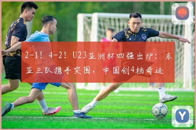 2-1！4-2！U23亚洲杯四强出炉：东亚三队携手突围，中国创4档奇迹