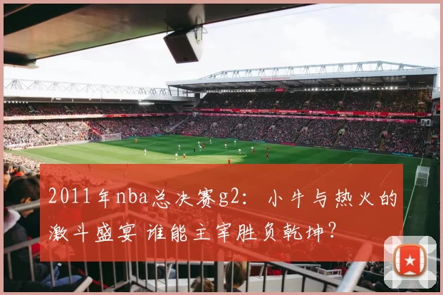 2011年nba总决赛g2：小牛与热火的激斗盛宴 谁能主宰胜负乾坤？