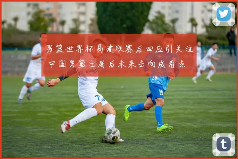 男篮世界杯易建联赛后回应引关注 中国男篮出局后未来去向成看点