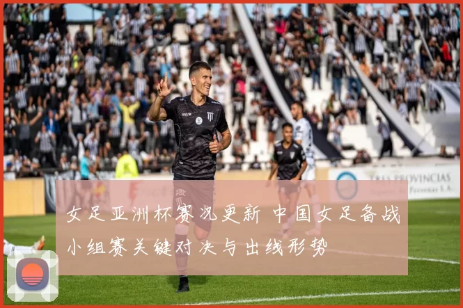 女足亚洲杯赛况更新 中国女足备战小组赛关键对决与出线形势
