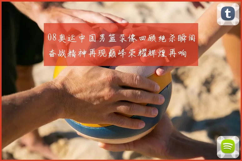 08奥运中国男篮录像回顾绝杀瞬间奋战精神再现巅峰荣耀辉煌再响